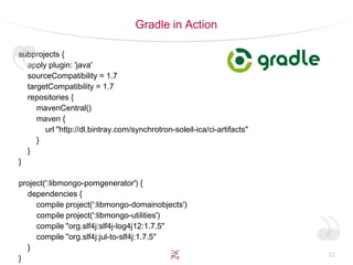 22
Gradle in Action
subprojects {
apply plugin: 'java'
sourceCompatibility = 1.7
targetCompatibility = 1.7
repositories {
mavenCentral()
maven {
url "http://dl.bintray.com/synchrotron-soleil-ica/ci-artifacts"
}
}
}
project(':libmongo-pomgenerator') {
dependencies {
compile project(':libmongo-domainobjects')
compile project(':libmongo-utilities')
compile "org.slf4j:slf4j-log4j12:1.7.5"
compile "org.slf4j:jul-to-slf4j:1.7.5"
}
}
 