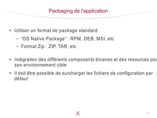 24
Packaging de l'application
●
Utiliser un format de package standard
– “OS Native Package” : RPM, DEB, MSI, etc
– Format Zip : ZIP, TAR, etc
●
Intégration des différents composants binaires et des resources pou
son environnement cible
●
Il doit être possible de surcharger les fichiers de configuration par
défaut
 