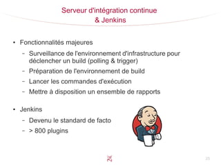 25
Serveur d'intégration continue
& Jenkins
●
Fonctionnalités majeures
– Surveillance de l'environnement d'infrastructure pour
déclencher un build (polling & trigger)
– Préparation de l'environnement de build
– Lancer les commandes d'exécution
– Mettre à disposition un ensemble de rapports
●
Jenkins
– Devenu le standard de facto
– > 800 plugins
 