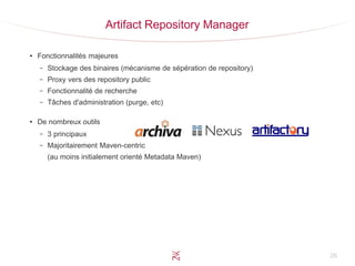 26
Artifact Repository Manager
●
Fonctionnalités majeures
– Stockage des binaires (mécanisme de sépération de repository)
– Proxy vers des repository public
– Fonctionnalité de recherche
– Tâches d'administration (purge, etc)
●
De nombreux outils
– 3 principaux
– Majoritairement Maven-centric
(au moins initialement orienté Metadata Maven)
 