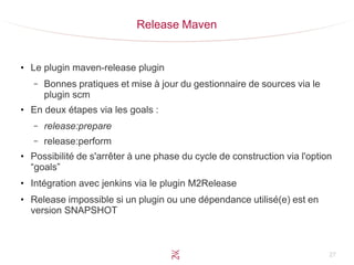 27
Release Maven
●
Le plugin maven-release plugin
– Bonnes pratiques et mise à jour du gestionnaire de sources via le
plugin scm
●
En deux étapes via les goals :
– release:prepare
– release:perform
●
Possibilité de s'arrêter à une phase du cycle de construction via l'option
“goals”
●
Intégration avec jenkins via le plugin M2Release
●
Release impossible si un plugin ou une dépendance utilisé(e) est en
version SNAPSHOT
 