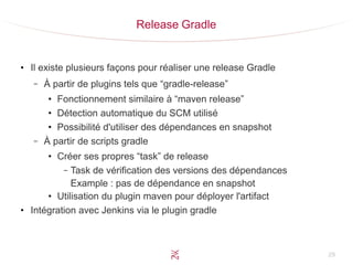 29
Release Gradle
●
Il existe plusieurs façons pour réaliser une release Gradle
– À partir de plugins tels que “gradle-release”
●
Fonctionnement similaire à “maven release”
●
Détection automatique du SCM utilisé
●
Possibilité d'utiliser des dépendances en snapshot
– À partir de scripts gradle
●
Créer ses propres “task” de release
– Task de vérification des versions des dépendances
Example : pas de dépendance en snapshot
●
Utilisation du plugin maven pour déployer l'artifact
●
Intégration avec Jenkins via le plugin gradle
 