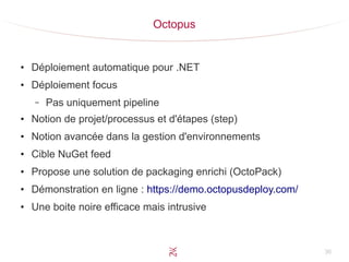 36
Octopus
●
Déploiement automatique pour .NET
●
Déploiement focus
– Pas uniquement pipeline
●
Notion de projet/processus et d'étapes (step)
●
Notion avancée dans la gestion d'environnements
●
Cible NuGet feed
●
Propose une solution de packaging enrichi (OctoPack)
●
Démonstration en ligne : https://demo.octopusdeploy.com/
●
Une boite noire efficace mais intrusive
 