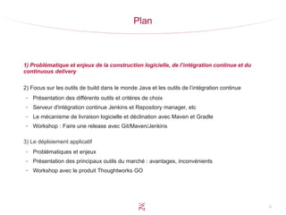4
Plan
1) Problématique et enjeux de la construction logicielle, de l’intégration continue et du
continuous delivery
2) Focus sur les outils de build dans le monde Java et les outils de l’intégration continue
– Présentation des différents outils et critères de choix
– Serveur d'intégration continue Jenkins et Repository manager, etc
– Le mécanisme de livraison logicielle et déclination avec Maven et Gradle
– Workshop : Faire une release avec Git/Maven/Jenkins
3) Le déploiement applicatif
– Problématiques et enjeux
– Présentation des principaux outils du marché : avantages, inconvénients
– Workshop avec le produit Thoughtworks GO
 