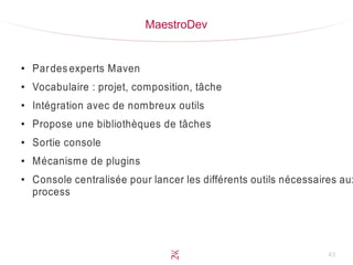 43
MaestroDev
●
Pardes experts Maven
●
Vocabulaire : projet, composition, tâche
●
Intégration avec de nombreux outils
●
Propose une bibliothèques de tâches
●
Sortie console
●
Mécanisme de plugins
●
Console centralisée pour lancer les différents outils nécessaires aux
process
 