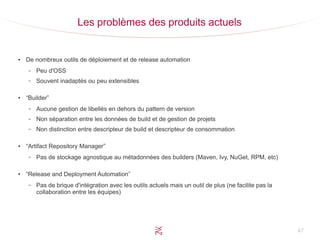 47
Les problèmes des produits actuels
●
De nombreux outils de déploiement et de release automation
– Peu d'OSS
– Souvent inadaptés ou peu extensibles
●
“Builder”
– Aucune gestion de libellés en dehors du pattern de version
– Non séparation entre les données de build et de gestion de projets
– Non distinction entre descripteur de build et descripteur de consommation
●
“Artifact Repository Manager”
– Pas de stockage agnostique au métadonnées des builders (Maven, Ivy, NuGet, RPM, etc)
●
“Release and Deployment Automation”
– Pas de brique d'intégration avec les outils actuels mais un outil de plus (ne facilite pas la
collaboration entre les équipes)
 