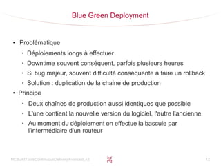 NCBuildToolsContinuousDeliveryAvanced_v2 12
Blue Green Deployment
●
Problématique
➢
Déploiements longs à effectuer
➢
Downtime souvent conséquent, parfois plusieurs heures
➢
Si bug majeur, souvent difficulté conséquente à faire un rollback
➢
Solution : duplication de la chaine de production
●
Principe
➢
Deux chaînes de production aussi identiques que possible
➢
L'une contient la nouvelle version du logiciel, l'autre l'ancienne
➢
Au moment du déploiement on effectue la bascule par
l'intermédiaire d'un routeur
 
