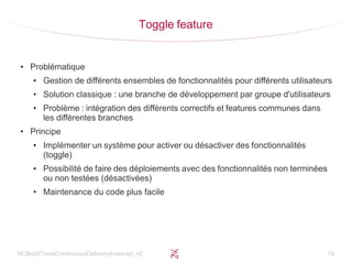 NCBuildToolsContinuousDeliveryAvanced_v2 15
Toggle feature
●
Problématique
●
Gestion de différents ensembles de fonctionnalités pour différents utilisateurs
●
Solution classique : une branche de développement par groupe d'utilisateurs
●
Problème : intégration des différents correctifs et features communes dans
les différentes branches
●
Principe
●
Implémenter un système pour activer ou désactiver des fonctionnalités
(toggle)
●
Possibilité de faire des déploiements avec des fonctionnalités non terminées
ou non testées (désactivées)
●
Maintenance du code plus facile
 