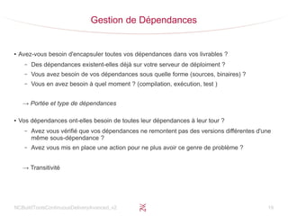 NCBuildToolsContinuousDeliveryAvanced_v2 19
Gestion de Dépendances
●
Avez-vous besoin d'encapsuler toutes vos dépendances dans vos livrables ?
– Des dépendances existent-elles déjà sur votre serveur de déploiment ?
– Vous avez besoin de vos dépendances sous quelle forme (sources, binaires) ?
– Vous en avez besoin à quel moment ? (compilation, exécution, test )
→ Portée et type de dépendances
●
Vos dépendances ont-elles besoin de toutes leur dépendances à leur tour ?
– Avez vous vérifié que vos dépendances ne remontent pas des versions différentes d'une
même sous-dépendance ?
– Avez vous mis en place une action pour ne plus avoir ce genre de problème ?
→ Transitivité
 