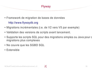 NCBuildToolsContinuousDeliveryAvanced_v2 30
Flyway
●
Framework de migration de bases de données
http://www.flywaydb.org
●
Migrations incrémentales (i.e. de V2 vers V5 par exemple)
●
Validation des versions de scripts avant lancement.
●
Supporte les scripts SQL pour des migrations simples ou Java pour d
migrations plus complexes
●
Ne couvre que les SGBD SQL
●
Extensible
 