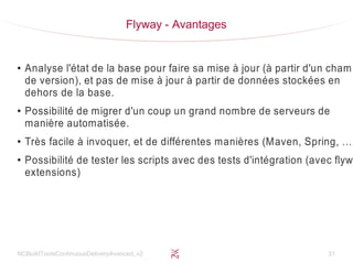 NCBuildToolsContinuousDeliveryAvanced_v2 31
Flyway - Avantages
●
Analyse l'état de la base pour faire sa mise à jour (à partir d'un champ
de version), et pas de mise à jour à partir de données stockées en
dehors de la base.
●
Possibilité de migrer d'un coup un grand nombre de serveurs de
manière automatisée.
●
Très facile à invoquer, et de différentes manières (Maven, Spring, …)
●
Possibilité de tester les scripts avec des tests d'intégration (avec flyw
extensions)
 
