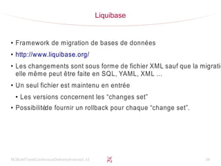 NCBuildToolsContinuousDeliveryAvanced_v2 34
Liquibase
●
Framework de migration de bases de données
●
http://www.liquibase.org/
●
Les changements sont sous forme de fichier XML sauf que la migratio
elle même peut être faite en SQL, YAML, XML …
●
Un seul fichier est maintenu en entrée
●
Les versions concernent les “changes set”
●
Possibilitéde fournir un rollback pour chaque “change set”.
 
