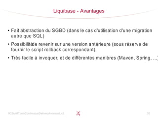 NCBuildToolsContinuousDeliveryAvanced_v2 35
Liquibase - Avantages
●
Fait abstraction du SGBD (dans le cas d'utilisation d'une migration
autre que SQL)
●
Possibilitéde revenir sur une version antérieure (sous réserve de
fournir le script rollback correspondant).
●
Très facile à invoquer, et de différentes manières (Maven, Spring, ...)
 