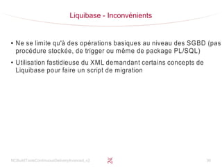 NCBuildToolsContinuousDeliveryAvanced_v2 36
Liquibase - Inconvénients
●
Ne se limite qu'à des opérations basiques au niveau des SGBD (pas
procédure stockée, de trigger ou même de package PL/SQL)
●
Utilisation fastidieuse du XML demandant certains concepts de
Liquibase pour faire un script de migration
 