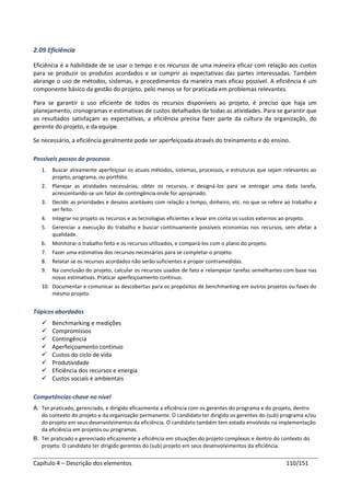Capítulo 4 – Descrição dos elementos 110/151
2.09 Eficiência
Eficiência é a habilidade de se usar o tempo e os recursos de uma maneira eficaz com relação aos custos
para se produzir os produtos acordados e se cumprir as expectativas das partes interessadas. Também
abrange o uso de métodos, sistemas, e procedimentos da maneira mais eficaz possível. A eficiência é um
componente básico da gestão do projeto, pelo menos se for praticada em problemas relevantes.
Para se garantir o uso eficiente de todos os recursos disponíveis ao projeto, é preciso que haja um
planejamento, cronogramas e estimativas de custos detalhados de todas as atividades. Para se garantir que
os resultados satisfaçam as expectativas, a eficiência precisa fazer parte da cultura da organização, do
gerente do projeto, e da equipe.
Se necessário, a eficiência geralmente pode ser aperfeiçoada através do treinamento e do ensino.
Possíveis passos do processo
1. Buscar ativamente aperfeiçoar os atuais métodos, sistemas, processos, e estruturas que sejam relevantes ao
projeto, programa, ou portfólio.
2. Planejar as atividades necessárias, obter os recursos, e designá-los para se entregar uma dada tarefa,
acrescentando-se um fator de contingência onde for apropriado.
3. Decidir as prioridades e desvios aceitáveis com relação a tempo, dinheiro, etc. no que se refere ao trabalho a
ser feito.
4. Integrar no projeto os recursos e as tecnologias eficientes e levar em conta os custos externos ao projeto.
5. Gerenciar a execução do trabalho e buscar continuamente possíveis economias nos recursos, sem afetar a
qualidade.
6. Monitorar o trabalho feito e os recursos utilizados, e compará-los com o plano do projeto.
7. Fazer uma estimativa dos recursos necessários para se completar o projeto.
8. Relatar se os recursos acordados não serão suficientes e propor contramedidas.
9. Na conclusão do projeto, calcular os recursos usados de fato e relampejar tarefas semelhantes com base nas
novas estimativas. Praticar aperfeiçoamento contínuo.
10. Documentar e comunicar as descobertas para os propósitos de benchmarking em outros projetos ou fases do
mesmo projeto.
Tópicos abordados
 Benchmarking e medições
 Compromissos
 Contingência
 Aperfeiçoamento contínuo
 Custos do ciclo de vida
 Produtividade
 Eficiência dos recursos e energia
 Custos sociais e ambientais
Competências-chave no nível
A. Ter praticado, gerenciado, e dirigido eficazmente a eficiência com os gerentes do programa e do projeto, dentro
do contexto do projeto e da organização permanente. O candidato ter dirigido os gerentes do (sub) programa e/ou
do projeto em seus desenvolvimentos da eficiência. O candidato também tem estado envolvido na implementação
da eficiência em projetos ou programas.
B. Ter praticado e gerenciado eficazmente a eficiência em situações do projeto complexas e dentro do contexto do
projeto. O candidato ter dirigido gerentes do (sub) projeto em seus desenvolvimentos da eficiência.
 