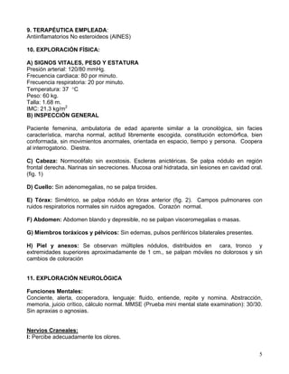 5
9. TERAPÉUTICA EMPLEADA:
Antiinflamatorios No esteroideos (AINES)
10. EXPLORACIÓN FÍSICA:
A) SIGNOS VITALES, PESO Y ESTATURA
Presión arterial: 120/80 mmHg.
Frecuencia cardiaca: 80 por minuto.
Frecuencia respiratoria: 20 por minuto.
Temperatura: 37 °C
Peso: 60 kg.
Talla: 1.68 m.
IMC: 21.3 kg/m2
B) INSPECCIÓN GENERAL
Paciente femenina, ambulatoria de edad aparente similar a la cronológica, sin facies
característica, marcha normal, actitud libremente escogida, constitución ectomórfica, bien
conformada, sin movimientos anormales, orientada en espacio, tiempo y persona. Coopera
al interrogatorio. Diestra.
C) Cabeza: Normocéfalo sin exostosis. Escleras anictéricas. Se palpa nódulo en región
frontal derecha. Narinas sin secreciones. Mucosa oral hidratada, sin lesiones en cavidad oral.
(fig. 1)
D) Cuello: Sin adenomegalias, no se palpa tiroides.
E) Tórax: Simétrico, se palpa nódulo en tórax anterior (fig. 2). Campos pulmonares con
ruidos respiratorios normales sin ruidos agregados. Corazón normal.
F) Abdomen: Abdomen blando y depresible, no se palpan visceromegalias o masas.
G) Miembros toráxicos y pélvicos: Sin edemas, pulsos periféricos bilaterales presentes.
H) Piel y anexos: Se observan múltiples nódulos, distribuidos en cara, tronco y
extremidades superiores aproximadamente de 1 cm., se palpan móviles no dolorosos y sin
cambios de coloración
11. EXPLORACIÓN NEUROLÓGICA
Funciones Mentales:
Conciente, alerta, cooperadora, lenguaje: fluido, entiende, repite y nomina. Abstracción,
memoria, juicio crítico, cálculo normal. MMSE (Prueba mini mental state examination): 30/30.
Sin apraxias o agnosias.
Nervios Craneales:
I: Percibe adecuadamente los olores.
 