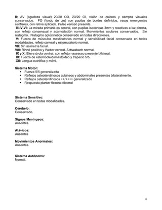 6
II: AV (agudeza visual) 20/20 OD, 20/20 OI, visión de colores y campos visuales
conservados. FO (fondo de ojo) con papilas de bordes definidos, vasos emergentes
centrales, con retina aplicada, Pulso venoso presente.
III-IV-VI: La mirada primaria es central, con pupilas isocóricas 3mm y reactivas a luz directa,
con reflejo consensual y acomodación normal. Movimientos oculares conservados. Sin
nistagmo. Nistagmo optocinético conservado en todas direcciones.
V: Fuerza de músculos masticatorios normal y sensibilidad facial conservada en todas
modalidades, reflejo corneal y estornutatorio normal.
VII: Sin asimetría facial.
VIII: Rinné positivo y Weber central. Schwabach normal.
IX y X: Eleva úvula central, con reflejo nauseoso presente bilateral.
XI: Fuerza de esternocleidomastoideo y trapecio 5/5.
XII: Lengua eutrófica y móvil.
Sistema Motor:
Fuerza 5/5 generalizada
Reflejos osteotendinosos cutáneos y abdominales presentes bilateralmente.
Reflejos osteotendinosos ++/++++ generalizado
Respuesta plantar flexora bilateral
Sistema Sensitivo:
Conservado en todas modalidades.
Cerebelo:
Conservado.
Signos Meníngeos:
Ausentes.
Atávicos:
Ausentes
Movimientos Anormales:
Ausentes.
Sistema Autónomo:
Normal.
 