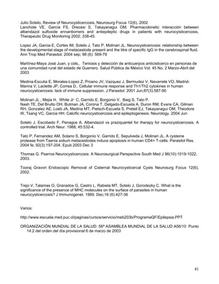 41
Julio Sotelo, Review of Neurocysticercosis, Neurosurg Focus 12(6), 2002
Lanchote VE, García FS, Dreossi S, Takayanagui OM. Pharmacokinetic interacción between
albendazol sulfoxide ennantiomers and antiepileptic drugs in patients with neurocyisticercosis,
Therapeutic Drug Monitoring 2002; 338-45.
Lopez JA, Garcia E, Cortes IM, Sotelo J, Tato P, Molinari JL. Neurocysticercosis: relationship between
the developmental stage of metacestode present and the titre of specific IgG in the cerebrospinal fluid.
Ann Trop Med Parasitol. 2004 sep; 98 (6): 569-79
Martínez-Maya José Juan, y cols,. Teniosis y detección de anticuerpos anticisticerco en personas de
una comunidad rural del estado de Guerrero. Salud Pública de México Vol. 45 No. 2 Marzo-Abril del
2003
Medina-Escutia E, Morales-Lopez Z, Proano JV, Vazquez J, Bermudez V, Navarrete VO, Madrid-
Marina V, Laclette JP, Correa D.. Cellular immune response and Th1/Th2 cytokines in human
neurocysticercosis: lack of immune suppression. J Parasitol. 2001 Jun;87(3):587-90
Molinari JL , Mejia H, White Jr C, Garrido E, Borgonio V, Baig S, Tato P.
Nash TE, Del Brutto OH, Butman JA, Corona T, Delgado-Escueta A, Duron RM, Evans CA, Gilman
RH, Gonzalez AE, Loeb JA, Medina MT, Pietsch-Escueta S, Pretell EJ, Takayanagui OM, Theodore
W, Tsang VC, Garcia HH. Calcific neurocysticercosis and epileptogenesis. Neurology. 2004 Jun
Sotelo J, Escobedo F, Penagos A. Albendazol vs praziquantel for therapy for neurocysticercosis. A
controlled trial. Arch Neur. 1988; 45:532-4.
Tato P, Fernandez AM, Solano S, Borgonio V, Garrido E, Sepulveda J, Molinari JL. A cysteine
protease from Taenia solium metacestodes induce apoptosis in human CD4+ T-cells. Parasitol Res.
2004 fe; 92(3):197-204. Epub 2003 Dec 3
Thomas G. Psarros Neurocysticercosis: A Neurosurgical Perspective South Med J 96(10):1019-1022,
2003.
Tooraj Gravori Endoscopic Removal of Cisternal Neurocysticercal Cysts Neurosurg Focus 12(6),
2002.
Trejo V, Talamas O, Granados G, Castro L, Rabiela MT, Sotelo J, Gorodezky C. What is the
significance of the presence of MHC molecules on the surface of parasites in human
neurocysticercosis? J Immunogenet. 1989. Dec;16 (6):427-36
Varios:
http://www.escuela.med.puc.cl/paginas/cursos/servicio/meb203b/ProgramaQF/Epilepsia.PPT
ORGANIZACIÓN MUNDIAL DE LA SALUD 56ª ASAMBLEA MUNDIAL DE LA SALUD A56/10 Punto
14.2 del orden del día provisional 6 de marzo de 2003
 