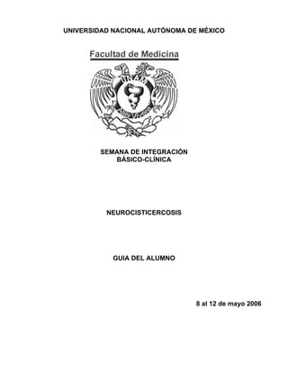 UNIVERSIDAD NACIONAL AUTÓNOMA DE MÉXICO
SEMANA DE INTEGRACIÓN
BÁSICO-CLÍNICA
NEUROCISTICERCOSIS
GUIA DEL ALUMNO
8 al 12 de mayo 2006
 