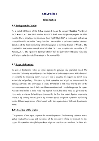 CHAPTER 1
Introduction
1.1 Background of study:
As a partial fulfillment of the B.B.A program I choice the subject–“Banking Practice of
NCC Bank Ltd.” .For this I attached with NCC Bank to do my project program for three
months. I have completed my internship from "NCC Bank Ltd", a commercial and service
oriented financial institution. During that time I have worked in various sectors is a connived
depiction of the three month long internship program at the tongi Branch of NCCBL. The
organization attachments started on 07 October, 2013 and complete the internship at 07
January, 2014. The report will definitely identify how the corporate world really works and
will help to apply theoretical knowledge in the practical life.
1.2 Scope of the study:
In spite of limitations I also got some facilities to complete my internship report. My
honorable University internship supervisor helped me a lot in every moment which I needed
to complete the internship report. She gave me a guideline to prepare my report more
attractively and perfectly. Moreover my bank supervisor also helped me to understand the
banking activities. The employees in every department in the bank delivery me all the
necessary documents, data & had a useful conversation which I needed to prepare the report.
And also the interns in there were very helpful. All in, the entire bank has given me the
opportunity to observe the banking environment for the first time indeed. I got an opportunity
to utilize my learning which I gain in my academic period and gather experience by working
in the different departments of the branch under the supervision of different departmental
heads.
1.3 Objective of the study:
The purposes of this report cognates the internship purpose. The internship objective was to
gather practical knowledge and experience of the corporate working environment. To this
regard this report is contemplating the knowledge and experience accumulated. So those who
 
