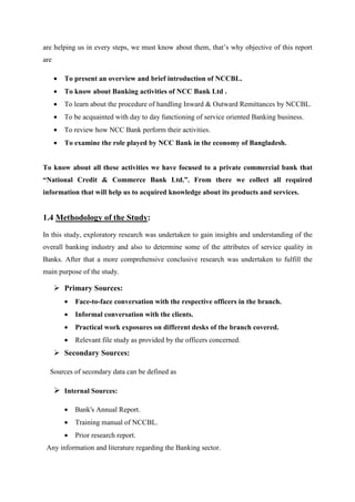 are helping us in every steps, we must know about them, that’s why objective of this report
are
• To present an overview and brief introduction of NCCBL.
• To know about Banking activities of NCC Bank Ltd .
• To learn about the procedure of handling Inward & Outward Remittances by NCCBL.
• To be acquainted with day to day functioning of service oriented Banking business.
• To review how NCC Bank perform their activities.
• To examine the role played by NCC Bank in the economy of Bangladesh.
To know about all these activities we have focused to a private commercial bank that
“National Credit & Commerce Bank Ltd.”. From there we collect all required
information that will help us to acquired knowledge about its products and services.
1.4 Methodology of the Study:
In this study, exploratory research was undertaken to gain insights and understanding of the
overall banking industry and also to determine some of the attributes of service quality in
Banks. After that a more comprehensive conclusive research was undertaken to fulfill the
main purpose of the study.
Primary Sources:
• Face-to-face conversation with the respective officers in the branch.
• Informal conversation with the clients.
• Practical work exposures on different desks of the branch covered.
• Relevant file study as provided by the officers concerned.
Secondary Sources:
Sources of secondary data can be defined as
Internal Sources:
• Bank's Annual Report.
• Training manual of NCCBL.
• Prior research report.
Any information and literature regarding the Banking sector.
 