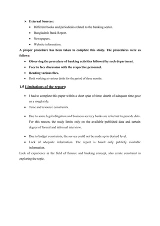 External Sources:
• Different books and periodicals related to the banking sector.
• Bangladesh Bank Report.
• Newspapers.
• Website information.
A proper procedure has been taken to complete this study. The procedures were as
follows:
• Observing the procedure of banking activities followed by each department.
• Face to face discussion with the respective personnel.
• Reading various files.
• Desk working at various desks for the period of three months.
1.5 Limitations of the report:
• I had to complete this paper within a short span of time; dearth of adequate time gave
us a rough ride.
• Time and resource constraints.
• Due to some legal obligation and business secrecy banks are reluctant to provide data.
For this reason, the study limits only on the available published data and certain
degree of formal and informal interview.
• Due to budget constraints, the survey could not be made up to desired level.
• Lack of adequate information. The report is based only publicly available
information.
Lack of experience in the field of finance and banking concept, also create constraint in
exploring the topic.
 