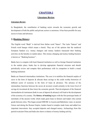 CHAPTER-2
Literature Review
Literature Review
In Bangladesh, the contribution of banking sector towards the economic growth and
development of both the public and private sectors is enormous. It has been possible for easy
access to loans and advances.
2.1Banking History:
The English word “Bank” is derived from Italian word “banco”. The Latin “bancus” and
French word banque which means a bench. They are of the opinion that the medieval
European bankers (i.e. money changers and money lenders) transacted their banking
activities on the benches in market place. This money changing and money lending business
is known as ‘’Banking business’’.
Banks have to compete with local financial institution as well as foreign financial institution
in the market place, banks has to develop appropriate financial structure and should
periodically review and compare their performance with its competitor to build a sound
banking institution
Banks are financial intermediary institutions. The core is to mobilize the financial surplus of
saver in the form of deposits & allocate these savings to the credit worthy borrowers of
different sector of economy in the form of loans & advances. The advance of the
intermediary functions between the savers & investors would certainly in the lower level of
savings & investment & thus lower the economic growth. That development of the financial
intermediaries & instrument (both in case of deposit & advance) will lead to the development
of the economy of a country. The history of banking begins with the first prototype banks of
merchants of the ancient world, which made grain loans to farmers and traders who carried
goods between cities. This began around 2000 BC in Assyria and Babylonia. Later, in ancient
Greece and during the Roman Empire, lenders based in temples made loans and added two
important innovations: they accepted deposits and changed money. Archaeology from this
period in ancient China and India also shows evidence of money lending activity.
 