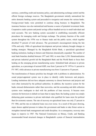 currency, controlling credit and monetary policy, and administering exchange control and the
official foreign exchange reserves. The Bangladesh government initially nationalized the
entire domestic banking system and proceeded to reorganize and rename the various banks.
Foreign-owned banks were permitted to continue doing business in Bangladesh. The
insurance business was also nationalized and became a source of potential investment funds.
Cooperative credit systems and postal savings offices handled service to small individual and
rural accounts. The new banking system succeeded in establishing reasonably efficient
procedures for managing credit and foreign exchange. The primary function of the credit
system throughout the 1970s was to finance trade and the public sector, which together
absorbed 75 percent of total advances. The government's encouragement during the late
1970s and early 1980s of agricultural development and private industry brought changes in
lending strategies. Managed by the Bangladesh Krishi Bank, a specialized agricultural
banking institution, lending to farmers and fishermen dramatically expanded. The number of
rural bank branches doubled between 1977 and 1985, to more than 3,330. Denationalization
and private industrial growth led the Bangladesh Bank and the World Bank to focus their
lending on the emerging private manufacturing sector. Scheduled bank advances to private
agriculture, as a percentage of sectoral GDP, rose from 2 percent in FY 1979 to 11 percent in
FY 1987, while advances to private manufacturing rose from 13 percent to 53 percent.
The transformation of finance priorities has brought with it problems in administration. No
sound project-appraisal system was in place to identify viable borrowers and projects.
Lending institutions did not have adequate autonomy to choose borrowers and projects and
were often instructed by the political authorities. In addition, the incentive system for the
banks stressed disbursements rather than recoveries, and the accounting and debt collection
systems were inadequate to deal with the problems of loan recovery. It became more
common for borrowers to default on loans than to repay them; the lending system was simply
disbursing grant assistance to private individuals who qualified for loans more for political
than for economic reasons. The rate of recovery on agricultural loans was only 27 percent in
FY 1986, and the rate on industrial loans was even worse. As a result of this poor showing,
major donors applied pressure to induce the government and banks to take firmer action to
strengthen internal bank management and credit discipline. As a consequence, recovery rates
began to improve in 1987. The National Commission on Money, Credit, and Banking
recommended broad structural changes in Bangladesh's system of financial intermediation
 