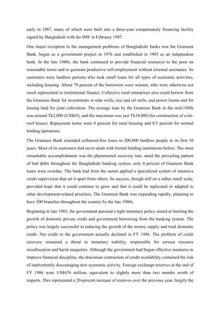 early in 1987, many of which were built into a three-year compensatory financing facility
signed by Bangladesh with the IMF in February 1987.
One major exception to the management problems of Bangladeshi banks was the Grameen
Bank, begun as a government project in 1976 and established in 1983 as an independent
bank. In the late 1980s, the bank continued to provide financial resources to the poor on
reasonable terms and to generate productive self-employment without external assistance. Its
customers were landless persons who took small loans for all types of economic activities,
including housing. About 70 percent of the borrowers were women, who were otherwise not
much represented in institutional finance. Collective rural enterprises also could borrow from
the Grameen Bank for investments in tube wells, rice and oil mills, and power looms and for
leasing land for joint cultivation. The average loan by the Grameen Bank in the mid-1980s
was around Tk2,000 (US$65), and the maximum was just Tk18,000 (for construction of a tin-
roof house). Repayment terms were 4 percent for rural housing and 8.5 percent for normal
lending operations.
The Grameen Bank extended collateral-free loans to 200,000 landless people in its first 10
years. Most of its customers had never dealt with formal lending institutions before. The most
remarkable accomplishment was the phenomenal recovery rate; amid the prevailing pattern
of bad debts throughout the Bangladeshi banking system, only 4 percent of Grameen Bank
loans were overdue. The bank had from the outset applied a specialized system of intensive
credit supervision that set it apart from others. Its success, though still on a rather small scale,
provided hope that it could continue to grow and that it could be replicated or adapted to
other development-related priorities. The Grameen Bank was expanding rapidly, planning to
have 500 branches throughout the country by the late 1980s.
Beginning in late 1985, the government pursued a tight monetary policy aimed at limiting the
growth of domestic private credit and government borrowing from the banking system. The
policy was largely successful in reducing the growth of the money supply and total domestic
credit. Net credit to the government actually declined in FY 1986. The problem of credit
recovery remained a threat to monetary stability, responsible for serious resource
misallocation and harsh inequities. Although the government had begun effective measures to
improve financial discipline, the draconian contraction of credit availability contained the risk
of inadvertently discouraging new economic activity. Foreign exchange reserves at the end of
FY 1986 were US$476 million, equivalent to slightly more than two months worth of
imports. This represented a 20-percent increase of reserves over the previous year, largely the
 