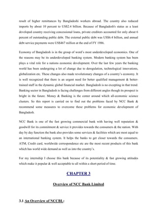 result of higher remittances by Bangladeshi workers abroad. The country also reduced
imports by about 10 percent to US$2.4 billion. Because of Bangladesh's status as a least
developed country receiving concessional loans, private creditors accounted for only about 6
percent of outstanding public debt. The external public debt was US$6.4 billion, and annual
debt service payments were US$467 million at the end of FY 1986.
Economy of Bangladesh is in the group of word’s most underdeveloped economics. One of
the reasons may be its underdeveloped banking system. Modern banking system has been
plays a vital role for a nations economic development. Over the last few years the banking
world has been undergoing a lot of change due to deregulation, technological innovations,
globalization etc. These changes also made revolutionary changes of a country’s economy. It
is well recognized that there is an urgent need for better qualified management & better-
trained staff in the dynamic global financial market. Bangladesh is no excepting in that trend.
Banking sector in Bangladesh is facing challenges from different angles though its prospect is
bright in the future. Money & Banking is the center around which all-economic science
clusters. So this report is carried on to find out the problems faced by NCC Bank &
recommend some measures to overcome these problems for economic development of
Bangladesh.
NCC Bank is one of the fast growing commercial bank with having well reputation &
goodwill for its commitment & service it provides towards the consumers & the nation. With
day by day function the bank also provides some services & facilities which are most equal to
an international banking system. It helps the banks to get closer towards the consumers.
ATM, Credit card, worldwide correspondence etc are the most recent products of this bank
which has world wide demand as well as into the country’s.
For my internship I choose this bank because of its potentiality & fast growing attitudes
which make it popular & well acceptable to all within a short period of time.
CHAPTER 3
Overview of NCC Bank Limited
3.1 An Overview of NCCBL:
 