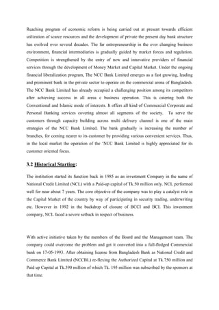 Reaching program of economic reform is being carried out at present towards efficient
utilization of scarce resources and the development of private the present day bank structure
has evolved over several decades. The far entrepreneurship in the ever changing business
environment, financial intermediaries is gradually guided by market forces and regulation.
Competition is strengthened by the entry of new and innovative providers of financial
services through the development of Money Market and Capital Market. Under the ongoing
financial liberalization program, The NCC Bank Limited emerges as a fast growing, leading
and prominent bank in the private sector to operate on the commercial arena of Bangladesh.
The NCC Bank Limited has already occupied a challenging position among its competitors
after achieving success in all areas c business operation. This is catering both the
Conventional and Islamic mode of interests. It offers all kind of Commercial Corporate and
Personal Banking services covering almost all segments of the society. To serve the
customers through capacity building across multi delivery channel is one of the main
strategies of the NCC Bank Limited. The bank gradually is increasing the number of
branches, for coming nearer to its customer by providing various convenient services. Thus,
in the local market the operation of the ‘NCC Bank Limited is highly appreciated for its
customer oriented focus.
3.2 Historical Starting:
The institution started its function back in 1985 as an investment Company in the name of
National Credit Limited (NCL) with a Paid-up capital of Tk.50 million only. NCL performed
well for near about 7 years. The core objective of the company was to play a catalyst role in
the Capital Market of the country by way of participating in security trading, underwriting
etc. However in 1992 in the backdrop of closure of BCCI and BCI. This investment
company, NCL faced a severe setback in respect of business.
With active initiative taken by the members of the Board and the Management team. The
company could overcome the problem and get it converted into a full-fledged Commercial
bank on 17-05-1993. After obtaining license from Bangladesh Bank as National Credit and
Commerce Bank Limited (NCCBL) re-flexing the Authorized Capital at Tk.750 million and
Paid up Capital at Tk.390 million of which Tk. 195 million was subscribed by the sponsors at
that time.
 