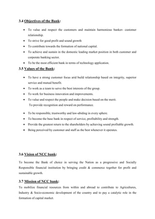 3.4 Objectives of the Bank:
• To value and respect the customers and maintain harmonious banker- customer
relationship.
• To strive for good profit and sound growth
• To contribute towards the formation of national capital.
• To achieve and sustain in the domestic leading market position in both customer and
corporate banking sector.
• To be the most efficient bank in terms of technology application.
3.5 Values of the Bank:
• To have a strong customer focus arid build relationship based on integrity, superior
service and mutual benefit.
• To work as a team to serve the best interests of the group.
• To work for business innovation and improvements.
• To value and respect the people and make decision based on the merit.
To provide recognition and reward on performance.
• To be responsible, trustworthy and law-abiding in every sphere.
• To become the base bank in respect of service, profitability and strength.
• Provide the greatest return to the shareholders by achieving sound profitable growth.
• Being perceived by customer and staff as the best whenever it operates.
3.6 Vision of NCC bank:
To become the Bank of choice in serving the Nation as a progressive and Socially
Responsible financial institution by bringing credit & commerce together for profit and
sustainable growth.
3.7 Mission of NCC bank:
To mobilize financial resources from within and abroad to contribute to Agricultures,
Industry & Socio-economic development of the country and to pay a catalytic role in the
formation of capital market.
 