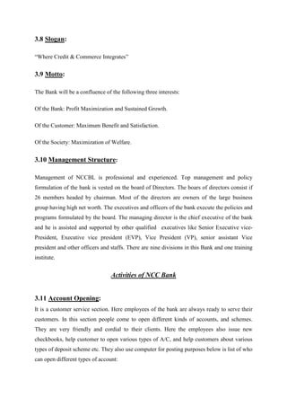 3.8 Slogan:
“Where Credit & Commerce Integrates”
3.9 Motto:
The Bank will be a confluence of the following three interests:
Of the Bank: Profit Maximization and Sustained Growth.
Of the Customer: Maximum Benefit and Satisfaction.
Of the Society: Maximization of Welfare.
3.10 Management Structure:
Management of NCCBL is professional and experienced. Top management and policy
formulation of the bank is vested on the board of Directors. The boars of directors consist if
26 members headed by chairman. Most of the directors are owners of the large business
group having high net worth. The executives and officers of the bank execute the policies and
programs formulated by the board. The managing director is the chief executive of the bank
and he is assisted and supported by other qualified executives like Senior Executive vice-
President, Executive vice president (EVP), Vice President (VP), senior assistant Vice
president and other officers and staffs. There are nine divisions in this Bank and one training
institute.
Activities of NCC Bank
3.11 Account Opening:
It is a customer service section. Here employees of the bank are always ready to serve their
customers. In this section people come to open different kinds of accounts, and schemes.
They are very friendly and cordial to their clients. Here the employees also issue new
checkbooks, help customer to open various types of A/C, and help customers about various
types of deposit scheme etc. They also use computer for posting purposes below is list of who
can open different types of account:
 