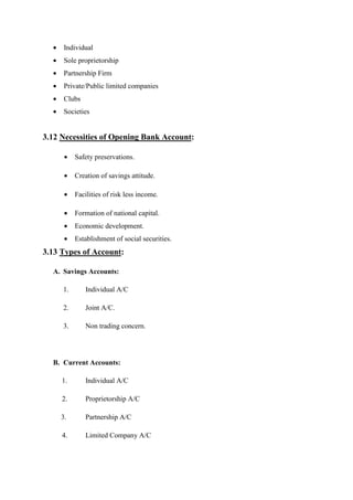 • Individual
• Sole proprietorship
• Partnership Firm
• Private/Public limited companies
• Clubs
• Societies
3.12 Necessities of Opening Bank Account:
• Safety preservations.
• Creation of savings attitude.
• Facilities of risk less income.
• Formation of national capital.
• Economic development.
• Establishment of social securities.
3.13 Types of Account:
A. Savings Accounts:
1. Individual A/C
2. Joint A/C.
3. Non trading concern.
B. Current Accounts:
1. Individual A/C
2. Proprietorship A/C
3. Partnership A/C
4. Limited Company A/C
 