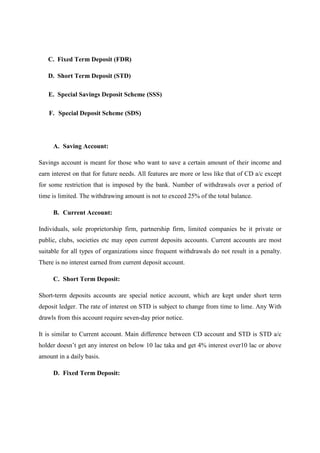 C. Fixed Term Deposit (FDR)
D. Short Term Deposit (STD)
E. Special Savings Deposit Scheme (SSS)
F. Special Deposit Scheme (SDS)
A. Saving Account:
Savings account is meant for those who want to save a certain amount of their income and
earn interest on that for future needs. All features are more or less like that of CD a/c except
for some restriction that is imposed by the bank. Number of withdrawals over a period of
time is limited. The withdrawing amount is not to exceed 25% of the total balance.
B. Current Account:
Individuals, sole proprietorship firm, partnership firm, limited companies be it private or
public, clubs, societies etc may open current deposits accounts. Current accounts are most
suitable for all types of organizations since frequent withdrawals do not result in a penalty.
There is no interest earned from current deposit account.
C. Short Term Deposit:
Short-term deposits accounts are special notice account, which are kept under short term
deposit ledger. The rate of interest on STD is subject to change from time to lime. Any With
drawls from this account require seven-day prior notice.
It is similar to Current account. Main difference between CD account and STD is STD a/c
holder doesn’t get any interest on below 10 lac taka and get 4% interest over10 lac or above
amount in a daily basis.
D. Fixed Term Deposit:
 