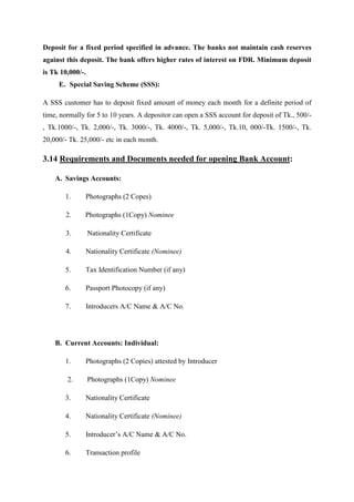 Deposit for a fixed period specified in advance. The banks not maintain cash reserves
against this deposit. The bank offers higher rates of interest on FDR. Minimum deposit
is Tk 10,000/-.
E. Special Saving Scheme (SSS):
A SSS customer has to deposit fixed amount of money each month for a definite period of
time, normally for 5 to 10 years. A depositor can open a SSS account for deposit of Tk., 500/-
, Tk.1000/-, Tk. 2,000/-, Tk. 3000/-, Tk. 4000/-, Tk. 5,000/-, Tk.10, 000/-Tk. 1500/-, Tk.
20,000/- Tk. 25,000/- etc in each month.
3.14 Requirements and Documents needed for opening Bank Account:
A. Savings Accounts:
1. Photographs (2 Copes)
2. Photographs (1Copy) Nominee
3. Nationality Certificate
4. Nationality Certificate (Nominee)
5. Tax Identification Number (if any)
6. Passport Photocopy (if any)
7. Introducers A/C Name & A/C No.
B. Current Accounts: Individual:
1. Photographs (2 Copies) attested by Introducer
2. Photographs (1Copy) Nominee
3. Nationality Certificate
4. Nationality Certificate (Nominee)
5. Introducer’s A/C Name & A/C No.
6. Transaction profile
 