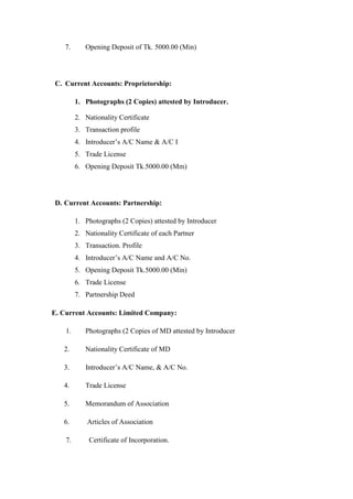 7. Opening Deposit of Tk. 5000.00 (Min)
C. Current Accounts: Proprietorship:
1. Photographs (2 Copies) attested by Introducer.
2. Nationality Certificate
3. Transaction profile
4. Introducer’s A/C Name & A/C I
5. Trade License
6. Opening Deposit Tk.5000.00 (Mm)
D. Current Accounts: Partnership:
1. Photographs (2 Copies) attested by Introducer
2. Nationality Certificate of each Partner
3. Transaction. Profile
4. Introducer’s A/C Name and A/C No.
5. Opening Deposit Tk.5000.00 (Min)
6. Trade License
7. Partnership Deed
E. Current Accounts: Limited Company:
1. Photographs (2 Copies of MD attested by Introducer
2. Nationality Certificate of MD
3. Introducer’s A/C Name, & A/C No.
4. Trade License
5. Memorandum of Association
6. Articles of Association
7. Certificate of Incorporation.
 