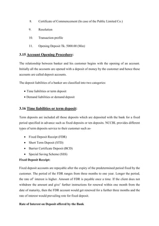 8. Certificate of Commencement (In case of the Public Limited Co.)
9. Resolution
10. Transaction profile
11. Opening Deposit Tk. 5000.00 (Min)
3.15 Account Opening Procedure:
The relationship between banker and his customer begins with the opening of an account.
Initially all the accounts are opened with a deposit of money by the customer and hence these
accounts are called deposit accounts.
The deposit liabilities of a banker are classified into two categories:
• Time liabilities or term deposit
• Demand liabilities or demand deposit
3.16 Time liabilities or term deposit:
Term deposits are included all those deposits which are deposited with the bank for a fixed
period specified in advance such as fixed deposits or ten deposits. NCCBL provides different
types of term deposits service to their customer such as-
• Fixed Deposit Receipt (FDR)
• Short Term Deposit (STD)
• Barrier Certificate Deposit (BCD)
• Special Saving Scheme (SSS)
Fixed Deposit Receipt:
Fixed deposit accounts are repayable after the expiry of the predetermined period fixed by the
customer. The period of the FDR ranges from three months to one year. Longer the period,
the rate of’ interest is higher. Amount of FDR is payable once a time. If the client does not
withdraw the amount and give’ further instructions for renewal within one month from the
date of maturity, then the FDR account would get renewed for a further three months and the
rate of interest would prevailing rote for fixed deposit.
Rate of Interest on Deposit offered by the Bank
 