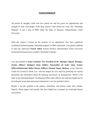 Acknowledgment
All praises to almighty Allah who has created me and has given me opportunities and
strength to work with people. With deep interest I had started my work. My “Internship
Program” is just a part of BBA under the Dept. of Business Administration, Uttara
University.
With due respect I remain all the teachers of my department, who have significant
contribution behind merging “Internship program” in BBA curriculum. I am greatly indebted
to who has supervised Nusrat Jahan lecturer business administration Uttara University
instructed & directed me to complete “Internship Training”.
I am also grateful to senior assistant. Vice President & Br. Manager, Deputy Manager,
(Senior Officer) Shafiquel islam (Office) Fakaruddin ali hyder khan (Senior
Officer)Mohammad Rahat Hossin (Officer) Ehsanul haque bhuiyan, of the National
Credit & Commerce Bank Ltd who has helped me very much by providing me various
documents and information about the banking operations & management. Which is the
topic of my Internship Report. The Regional office other officers and staff also helped me by
providing the actual data and correct information. I am also grateful to them.
Besides I am also grateful to the authors, researchers, and articles writer who’s Books,
Reports, Thesis papers and journals that have helped me to prepare my Internship Report
successfully.
 