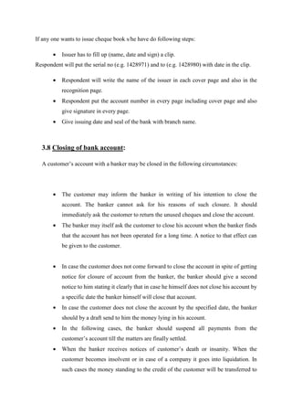 If any one wants to issue cheque book s/he have do following steps:
• Issuer has to fill up (name, date and sign) a clip.
Respondent will put the serial no (e.g. 1428971) and to (e.g. 1428980) with date in the clip.
• Respondent will write the name of the issuer in each cover page and also in the
recognition page.
• Respondent put the account number in every page including cover page and also
give signature in every page.
• Give issuing date and seal of the bank with branch name.
3.8 Closing of bank account:
A customer’s account with a banker may be closed in the following circumstances:
• The customer may inform the banker in writing of his intention to close the
account. The banker cannot ask for his reasons of such closure. It should
immediately ask the customer to return the unused cheques and close the account.
• The banker may itself ask the customer to close his account when the banker finds
that the account has not been operated for a long time. A notice to that effect can
be given to the customer.
• In case the customer does not come forward to close the account in spite of getting
notice for closure of account from the banker, the banker should give a second
notice to him stating it clearly that in case he himself does not close his account by
a specific date the banker himself will close that account.
• In case the customer does not close the account by the specified date, the banker
should by a draft send to him the money lying in his account.
• In the following cases, the banker should suspend all payments from the
customer’s account till the matters are finally settled.
• When the banker receives notices of customer’s death or insanity. When the
customer becomes insolvent or in case of a company it goes into liquidation. In
such cases the money standing to the credit of the customer will be transferred to
 