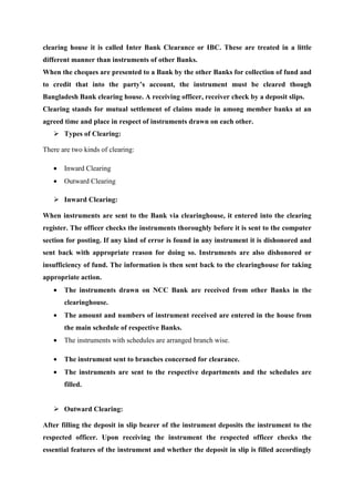 clearing house it is called Inter Bank Clearance or IBC. These are treated in a little
different manner than instruments of other Banks.
When the cheques are presented to a Bank by the other Banks for collection of fund and
to credit that into the party’s account, the instrument must be cleared though
Bangladesh Bank clearing house. A receiving officer, receiver check by a deposit slips.
Clearing stands for mutual settlement of claims made in among member banks at an
agreed time and place in respect of instruments drawn on each other.
Types of Clearing:
There are two kinds of clearing:
• Inward Clearing
• Outward Clearing
Inward Clearing:
When instruments are sent to the Bank via clearinghouse, it entered into the clearing
register. The officer checks the instruments thoroughly before it is sent to the computer
section for posting. If any kind of error is found in any instrument it is dishonored and
sent back with appropriate reason for doing so. Instruments are also dishonored or
insufficiency of fund. The information is then sent back to the clearinghouse for taking
appropriate action.
• The instruments drawn on NCC Bank are received from other Banks in the
clearinghouse.
• The amount and numbers of instrument received are entered in the house from
the main schedule of respective Banks.
• The instruments with schedules are arranged branch wise.
• The instrument sent to branches concerned for clearance.
• The instruments are sent to the respective departments and the schedules are
filled.
Outward Clearing:
After filling the deposit in slip bearer of the instrument deposits the instrument to the
respected officer. Upon receiving the instrument the respected officer checks the
essential features of the instrument and whether the deposit in slip is filled accordingly
 
