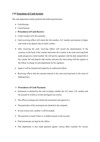 3.24 Functions of Cash Section:
The cash department mainly performs the following functions:
• Cash Receipt.
• Cash Payment.
Procedures of Cash Receive:
• Credit voucher in by the customer.
• Cash receiving officer will check the title number, A/C number and amount in figure
and words in he deposit slip of credit voucher.
• After receiving the cash, receiving officer will record the denomination of the
currency on the back of the voucher and enters the voucher in the cash receiving book
under progressive serial number. He will put his signature with the date stamp both in
the counter foil and deposit slip/voucher and pass the same along with the register to
the officer in charge of cash department for his signature.
• Again it will be checked and signed by tic authorized officer.
• Receiving officer total the amount entered in the cash receiving book at the close of
banking hours.
Procedures of Cash Payment:
• Instrument is checked by the cash in-charge whether the A/C name. A/C number and
the amount in written in words and figures are correct.
• The officer in-charge also checks the instrument and signed in it.
• The particulars of the instrument are checked in the computer.
• In case of any error, another s will be needed;
• The payment is made if there is available amount in the account;
• Paid instruments are kept by the officer.
• This department is also made payment against various debit vouchers for various
 