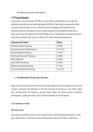 miscellaneous expenses of the branch.
3.25 Loan Scheme:
As a private commercial bank, NCCBL has some inherit commitments to its society. By
utilization the fund from the mobilized deposit NCCBL is fulfilling its commitment which
can gear up the economic activity. NCCBL has been extending credit facilities to the
potential, productive and priority sectors as per instruction from Bangladesh bank. For a
bank, good loans and advances are most profitable asset. A big portion of operating income is
derived from lending. This activity is done by the loans and advance department.
Advanced Product Rates
Working Capital Financing 18.00%
Commercial and Trade Financing 17%-18%
House Building Financing 17.00%
Retail and Consumer Financing 18.00%
SME Financing 18.00%
Agricultural Financing 13.00%
Import and Export Financing 17.50%
Long Term (Capital) Financing 15%-18%
Classification of Loan and Advance:
Bank is an institution where clients keep their surplus deposits and these deposits are invested
in trade, commerce and industries in the form of Loans & Advances to earn profit. Apart
from earning profit, by lending to priority sector, Bank also helps country’s economic
development. Lending activities of the Commercial Banks are of two natures:
(A) Continuous Credit.
(B) Term Loan.
In continuous credit the client is given a credit limit for a specified period mostly for 1 (one)
year. The borrower is allowed to make transaction up to that limit. In other word, he can
 