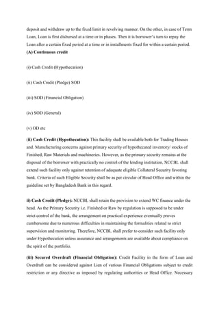 deposit and withdraw up to the fixed limit in revolving manner. On the other, in case of Term
Loan, Loan is first disbursed at a time or in phases. Then it is borrower’s turn to repay the
Loan after a certain fixed period at a time or in installments fixed for within a certain period.
(A) Continuous credit
(i) Cash Credit (Hypothecation)
(ii) Cash Credit (Pledge) SOD
(iii) SOD (Financial Obligation)
(iv) SOD (General)
(v) OD etc
(ii) Cash Credit (Hypothecation): This facility shall be available both for Trading Houses
and. Manufacturing concerns against primary security of hypothecated inventory/ stocks of
Finished, Raw Materials and machineries. However, as the primary security remains at the
disposal of the borrower with practically no control of the lending institution, NCCBL shall
extend such facility only against retention of adequate eligible Collateral Security favoring
bank. Criteria of such Eligible Security shall be as per circular of Head Office and within the
guideline set by Bangladesh Bank in this regard.
ii) Cash Credit (Pledge): NCCBL shall retain the provision to extend WC finance under the
head. As the Primary Security i.e. Finished or Raw by regulation is supposed to be under
strict control of the bank, the arrangement on practical experience eventually proves
cumbersome due to numerous difficulties in maintaining the formalities related to strict
supervision and monitoring. Therefore, NCCBL shall prefer to consider such facility only
under Hypothecation unless assurance and arrangements are available about compliance on
the spirit of the portfolio.
(iii) Secured Overdraft (Financial Obligation): Credit Facility in the form of Loan and
Overdraft can be considered against Lien of various Financial Obligations subject to credit
restriction or any directive as imposed by regulating authorities or Head Office. Necessary
 