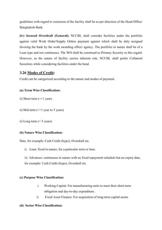 guidelines with regard to extension of the facility shall be as per direction of the Head Office/
Bangladesh Bank.
(iv) Secured Overdraft (General): NCCBL shall consider facilities under the portfolio
against valid Work Order/Supply Orders payment against which shall be duly assigned
favoring the bank by the work awarding office/ agency. The portfolio in nature shall be of a
Loan type and not continuous. The WO shall be construed as Primary Security in this regard.
However, as the nature of facility carries inherent risk, NCCBL shall prefer Collateral
Securities while considering facilities under the head.
3.26 Modes of Credit:
Credit can be categorized according to the nature and modes of payment.
(a) Term Wise Classification:
ii) Short term (=<1 year)
ii) Mid term (=>1 year to 5 years)
ii) Long term (> 5 years)
(b) Nature Wise Classification:
Date, for example: Cash Credit (hypo), Overdraft etc.
i) Loan: fixed in nature, for a particular term or time.
ii) Advances: continuous in nature with no fixed repayment schedule but an expiry date,
for example: Cash Credit (hypo), Overdraft etc.
(c) Purpose Wise Classification:
i. Working Capital: For manufacturing units to meet their short-term
obligation and day-to-day expenditure.
ii. Fixed Asset Finance: For acquisition of long-term capital assets
(d) Sector Wise Classification:
 