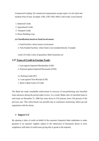 Commercial Lending: for commercial requirements except export. It is for short and
medium from of loan. Example: LIM, LTR, PAD, SOD, Cash Credit, Loan General.
1. Industrial Credit.
2. Agricultural Credit.
3. Transport Credit
4. House Building Loan.
(e) Classification based on Fund Involvement:
i. Fund Facilities: direct money involvement
ii. Non-Funded Facilities: where fund is not extended directly. Example:
Letter of Credit, Letter of guarantee, Bank Guarantee etc
3.27 Types of Credit in Foreign Trade:
i. Loan against Imported Merchandise (LIM)
ii. Payment against Imported Documents (PAD)
iii. Packing Credit (PC)
iv. Loan against Trust Receipt (LTR)
v. Back to Back Letter of Credit.
The Bank has made remarkable achievement in recovery of non-performing and classified
loans advances during the period under review, As a result, Banks ratio of classified loans to
total loans on December 31, 2006 has come down to 5.62 percent, from 5.66 percent of the
previous year. This achievement was possible due to continuous monitoring, follow-up and
negotiation with the clients.
Import L/C
By opening a letter of credit on behalf of the customer (importer) bank undertakes to make
payment to an exporter/ supplier subject to the submission of documents drawn in strict
compliance with letter of credit terms giving title to goods to the importer.
 