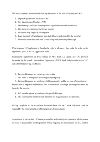 The buyer/ importer must submit following documents at the time of opening an L/C:-
1. Import Registration Certificate--- IRC
2. Tax Identification Number--- TIN
3. Membership Certificate from registered organization or trade association.
4. Pro-forma invoice issued by foreign supplier
5. IMP form duly singed by the importer.
6. LAC form and L/C application form duly filled in and singed by the importer.
7. Insurance cover note with bank clause along with premium paid receipt.
If the importer L/C application is found to be order in all respect then make the serial on the
appropriate space in the L/C application form.
International Department of Head Office of NCC Bank Ltd grants any L/C proposal
forwarded by the branch. International Department of NCC Bank Ltd gives sanction of L/C
subject to the following conditions:
1. Proposed importer is a current account holder.
2. The items to be imported according to import policy
3. Proposed importer is a good and reliable personality and he is a man of commitment.
Excess cost of imported merchandise due to fluctuation of foreign exchange rate must be
borne by the importer.
4. L/C must be opened according to the specified invoice.
5. The constituent is neither a bank defaulter nor its guarantor of any defaulter.
Having completed all the formalities discussed above, the NCC Bank Ltd sends credit as
required by the importer in favor of the exporter L/C amendment.
Amendment to irrevocable L/C is not permissible without the joint consent of all the parties
involved in documentary credit operation. While preparing the amendments the L/C number
 
