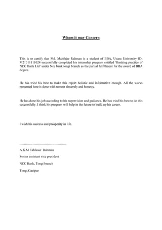 Whom it may Concern
This is to certify that Md. Mahfujar Rahman is a student of BBA, Uttara University ID:
M21011111024 successfully completed his internship program entitled ‘Banking practice of
NCC Bank Ltd’ under Ncc bank tongi branch as the partial fulfillment for the award of BBA
degree.
He has tried his best to make this report holistic and informative enough. All the works
presented here is done with utmost sincerely and honesty.
He has done his job according to his supervision and guidance. He has tried his best to do this
successfully. I think his program will help in the future to build up his career.
I wish his success and prosperity in life.
…………………………………….
A.K.M Ekhlasur Rahman
Senior assistant vice president
NCC Bank, Tongi branch
Tongi,Gazipur
 