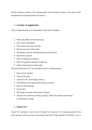 and the reference number of the advising bank must be quoted in papers. The copies of the
amendment must be dispatched to all concern.
Scrutiny of Application:
The L/C application form is scrutinized to ensure that it includes:-
1. Name and address of the beneficiary.
2. Peer’s name and address.
3. The amount and nature of credit.
4. Drawer and tenor of the credit.
5. Description of goods including quantity and unit price.
6. Documents required.
7. Place of shipment, destination.
8. Date of negotiation and date of shipment.
9. Mode of transmission of the credit.
Then the particulars of L/C are recorded in the L/C opening register:
1. Date and L/C number.
2. Name of the party.
3. Amount in TK. And foreign currency.
4. Merchandise to be imported and country of origin.
5. Name of advising bank.
6. Expiry date.
7. Percentage of margin and amount of margin.
8. Amount of Commission, Postage, Charge, Cable/ telex charges and foreign
correspondence charge.
Export L/C
Export L/C operation is just reverse of import L/C operation. For exporting goods by the
local exporter, bank may receive documents from the foreign importer and hands it over to
 