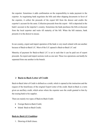 the exporter. Sometimes it adds confirmation on the responsibility to make payment to the
exporter. As negotiating bank negotiates the bills and other shipping documents in favor of
the exporter, it collect the proceeds of the export bill from the drawer and credits the
exporter’s account for the same. Collection proceeds from the export – bill is deposited in the
bank’s account in the importer’s country. Sometimes the bank purchases the bills at discount
from the local exporter and waits till maturity of the bill. When the bill matures, bank
presents it to the drawer to encase.
In our country, export and import operation of the bank is very much related with one another
because of Back-to-Back L/C. Most of the L/C opened is Back-to-Back L/C and
Maturity of payment for Back-to-Back L/C is set in such that it can be paid out of export
proceeds. So export and import sections work as one unit. These two operations can hardly be
separated from one another in the branch.
Back-to-Back Letter of Credit
Back-to-Back letter of Credit is defined as a credit, which is opened at the instruction and the
request of the beneficiary of the original Export Letter of the credit. Back-to-Back is a term
given an ancillary credit, which arises where the exporter uses the credit granted to him by
the issuing bank to his supplier.
There are mainly two types of Back-to-Back Credit:
• Foreign Back-to-Back Credit;
• Inland Back-to-Back Credit;
Back-to- Back L/C Condition:
1. Drawing of draft clause.
 